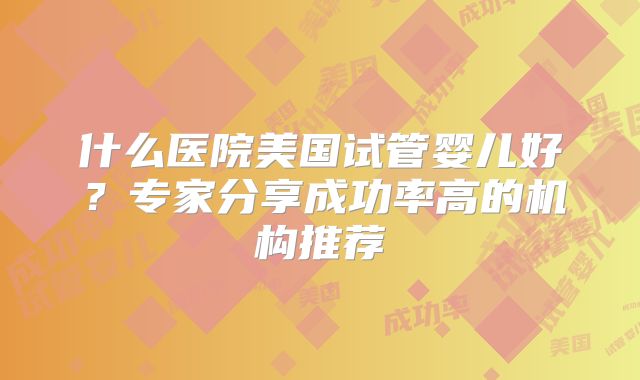 什么医院美国试管婴儿好？专家分享成功率高的机构推荐