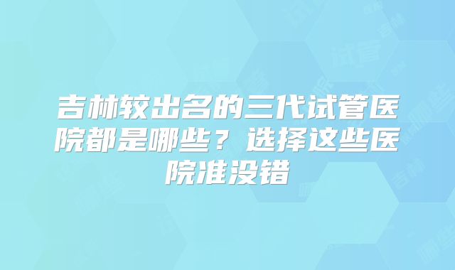 吉林较出名的三代试管医院都是哪些？选择这些医院准没错