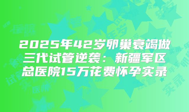 2025年42岁卵巢衰竭做三代试管逆袭：新疆军区总医院15万花费怀孕实录