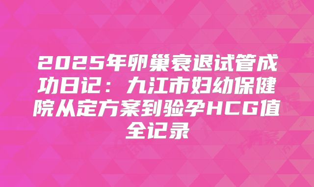 2025年卵巢衰退试管成功日记：九江市妇幼保健院从定方案到验孕HCG值全记录