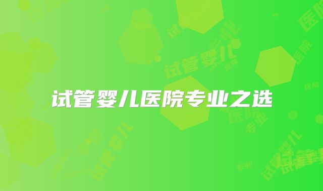 试管婴儿医院专业之选
