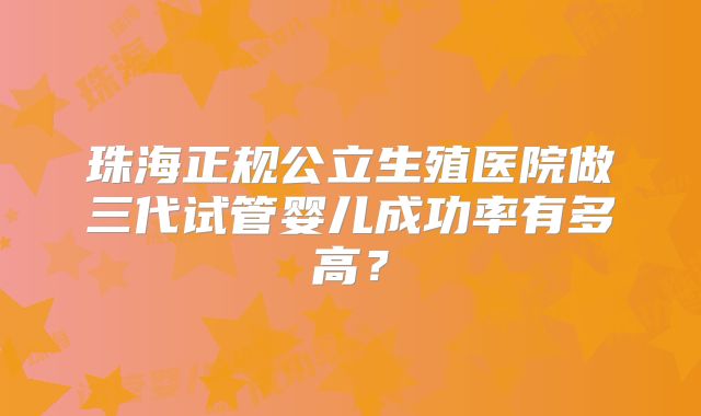 珠海正规公立生殖医院做三代试管婴儿成功率有多高?
