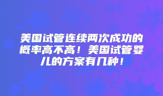 美国试管连续两次成功的概率高不高！美国试管婴儿的方案有几种！