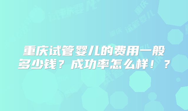 重庆试管婴儿的费用一般多少钱？成功率怎么样！？