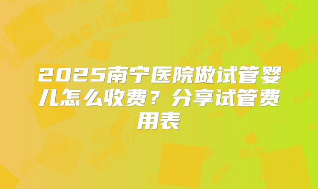 2025南宁医院做试管婴儿怎么收费?分享试管费用表