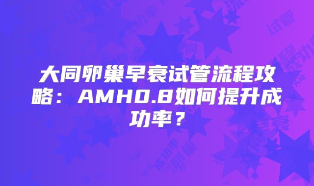 大同卵巢早衰试管流程攻略：AMH0.8如何提升成功率？