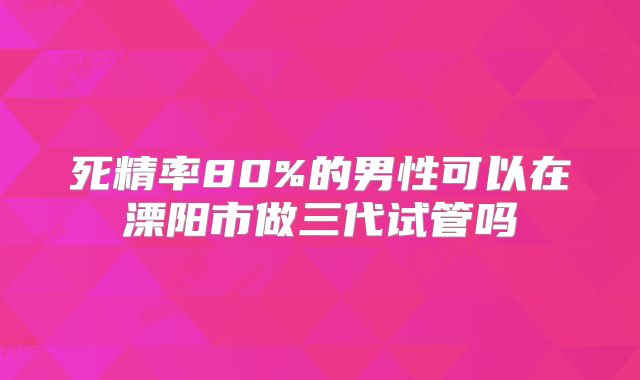 死精率80%的男性可以在溧阳市做三代试管吗