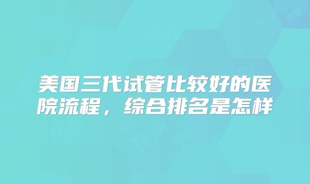 美国三代试管比较好的医院流程，综合排名是怎样