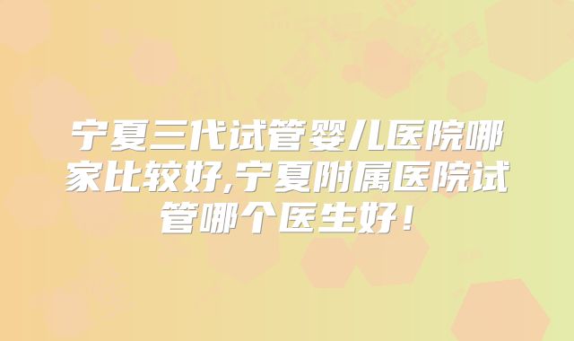 宁夏三代试管婴儿医院哪家比较好,宁夏附属医院试管哪个医生好！