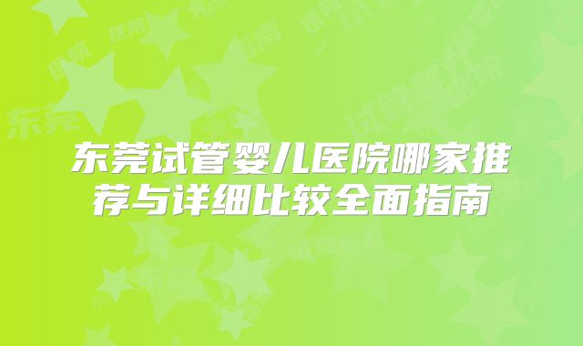 东莞试管婴儿医院哪家推荐与详细比较全面指南