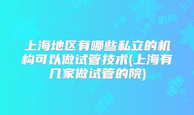 上海地区有哪些私立的机构可以做试管技术(上海有几家做试管的院)