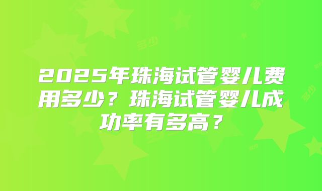 2025年珠海试管婴儿费用多少？珠海试管婴儿成功率有多高？