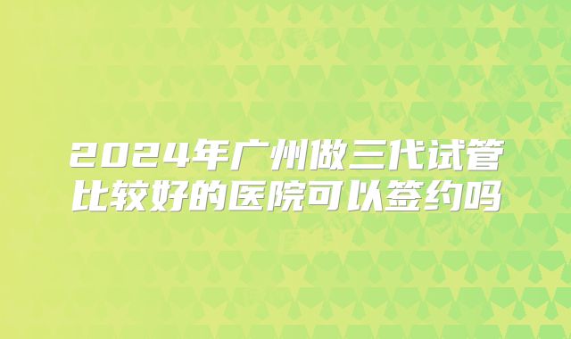 2024年广州做三代试管比较好的医院可以签约吗