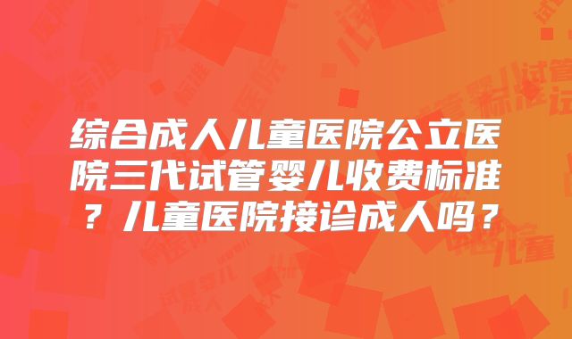 综合成人儿童医院公立医院三代试管婴儿收费标准?儿童医院接诊成人吗?
