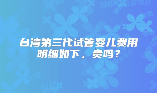 台湾第三代试管婴儿费用明细如下，贵吗？