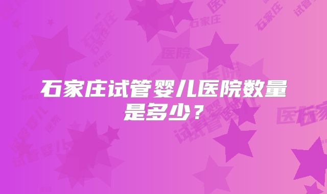 石家庄试管婴儿医院数量是多少？