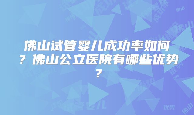 佛山试管婴儿成功率如何？佛山公立医院有哪些优势？