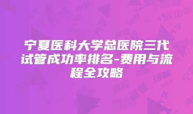 宁夏医科大学总医院三代试管成功率排名-费用与流程全攻略