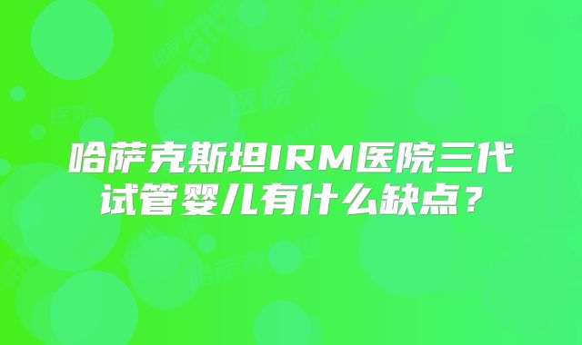 哈萨克斯坦IRM医院三代试管婴儿有什么缺点？