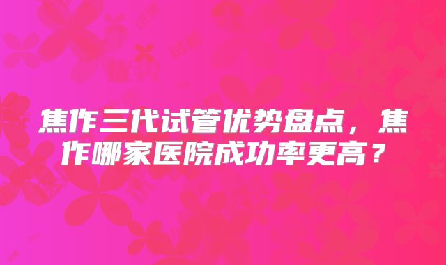 焦作三代试管优势盘点，焦作哪家医院成功率更高？