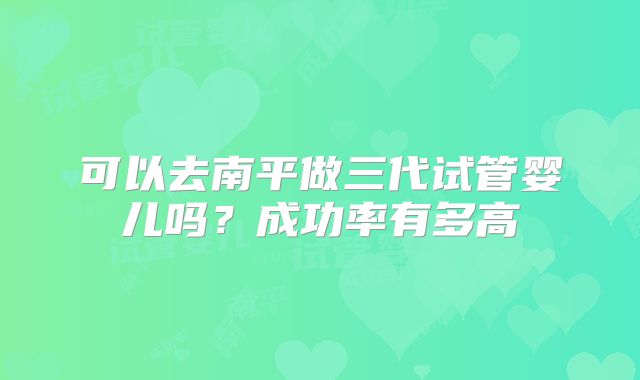可以去南平做三代试管婴儿吗？成功率有多高