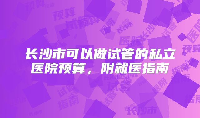 长沙市可以做试管的私立医院预算，附就医指南