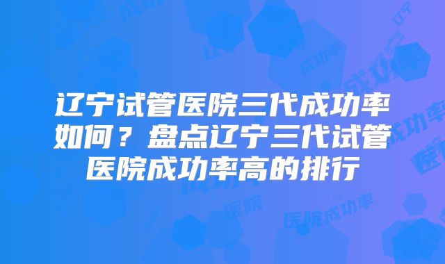辽宁试管医院三代成功率如何？盘点辽宁三代试管医院成功率高的排行