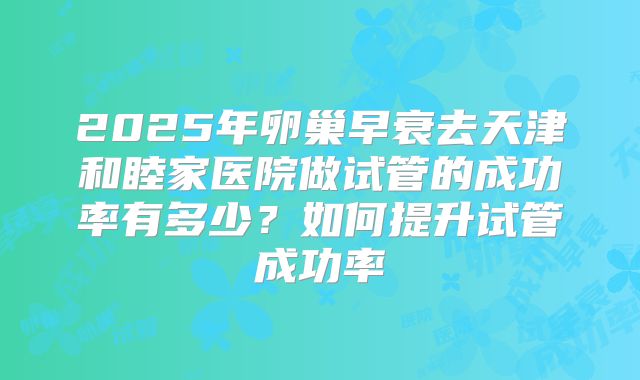 2025年卵巢早衰去天津和睦家医院做试管的成功率有多少？如何提升试管成功率