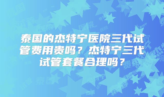 泰国的杰特宁医院三代试管费用贵吗？杰特宁三代试管套餐合理吗？