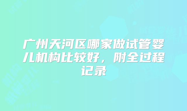 广州天河区哪家做试管婴儿机构比较好，附全过程记录