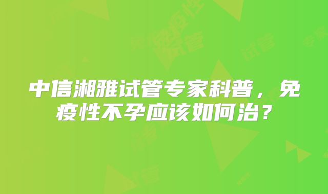 中信湘雅试管专家科普，免疫性不孕应该如何治？