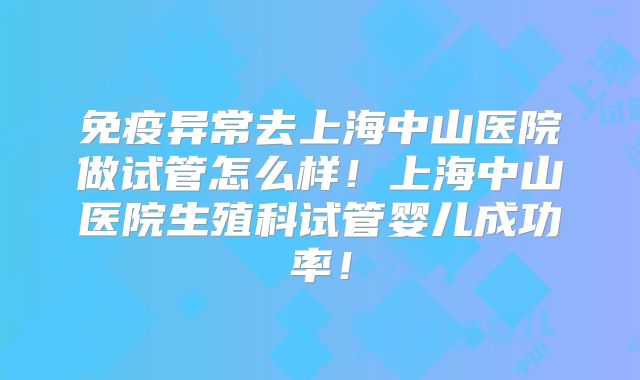 免疫异常去上海中山医院做试管怎么样！上海中山医院生殖科试管婴儿成功率！
