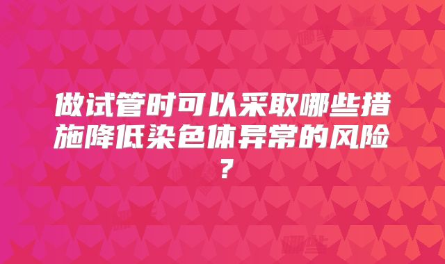 做试管时可以采取哪些措施降低染色体异常的风险？