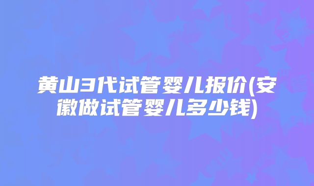 黄山3代试管婴儿报价(安徽做试管婴儿多少钱)