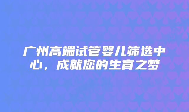 广州高端试管婴儿筛选中心，成就您的生育之梦