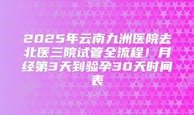 2025年云南九洲医院去北医三院试管全流程!月经第3天到验孕30天时间表