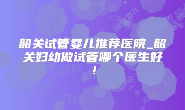 韶关试管婴儿推荐医院_韶关妇幼做试管哪个医生好！