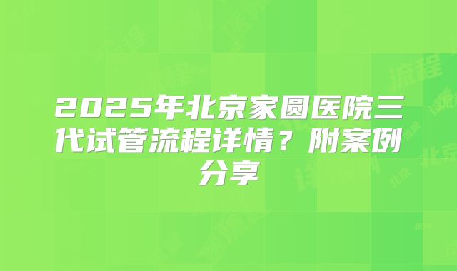 2025年北京家圆医院三代试管流程详情?附案例分享