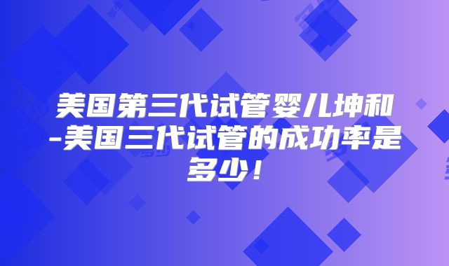 美国第三代试管婴儿坤和-美国三代试管的成功率是多少！