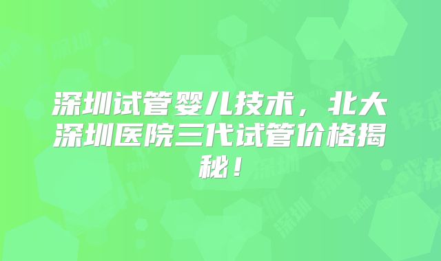 深圳试管婴儿技术，北大深圳医院三代试管价格揭秘！