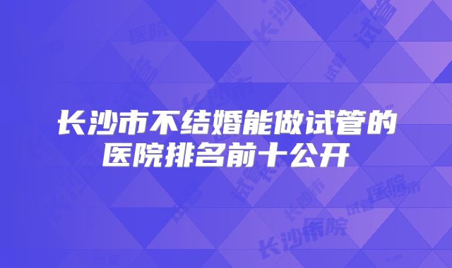 长沙市不结婚能做试管的医院排名前十公开