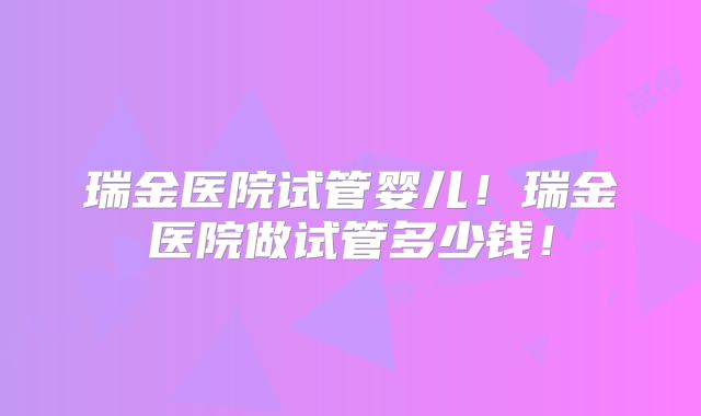瑞金医院试管婴儿！瑞金医院做试管多少钱！