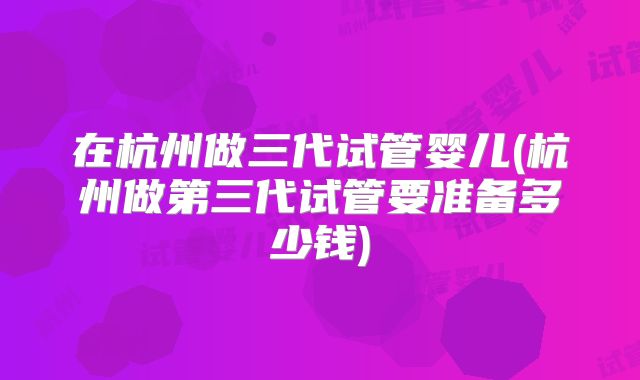 在杭州做三代试管婴儿(杭州做第三代试管要准备多少钱)