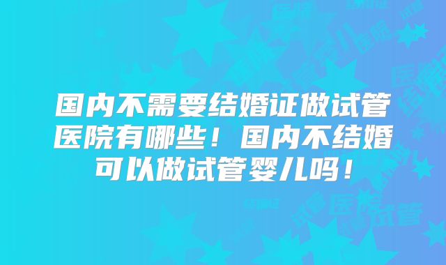 国内不需要结婚证做试管医院有哪些！国内不结婚可以做试管婴儿吗！