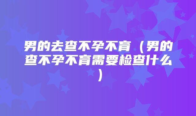 男的去查不孕不育(男的查不孕不育需要检查什么)