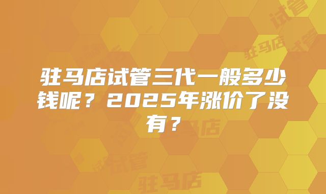 驻马店试管三代一般多少钱呢？2025年涨价了没有？