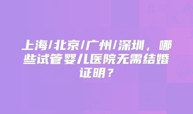 上海/北京/广州/深圳，哪些试管婴儿医院无需结婚证明？