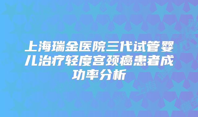上海瑞金医院三代试管婴儿治疗轻度宫颈癌患者成功率分析