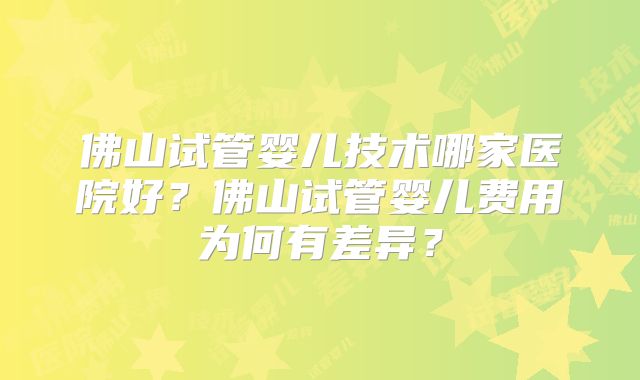 佛山试管婴儿技术哪家医院好?佛山试管婴儿费用为何有差异?