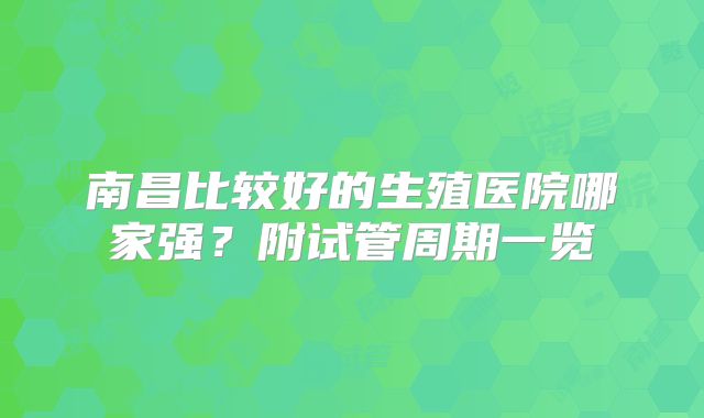南昌比较好的生殖医院哪家强？附试管周期一览